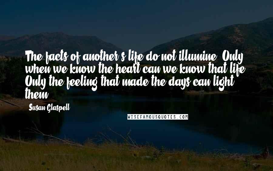 Susan Glaspell Quotes: The facts of another's life do not illumine. Only when we know the heart can we know that life. Only the feeling that made the days can light them.