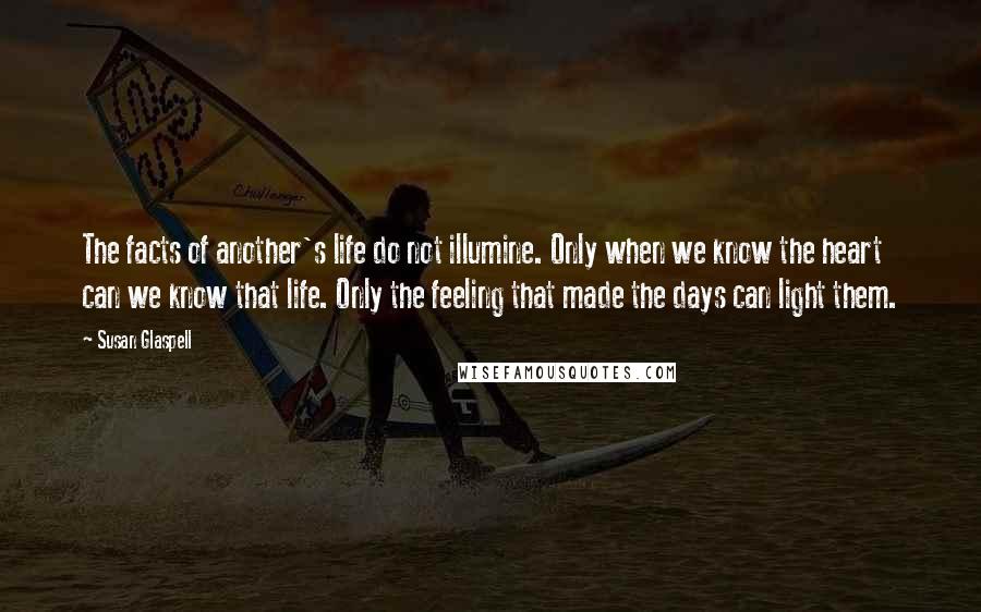 Susan Glaspell Quotes: The facts of another's life do not illumine. Only when we know the heart can we know that life. Only the feeling that made the days can light them.