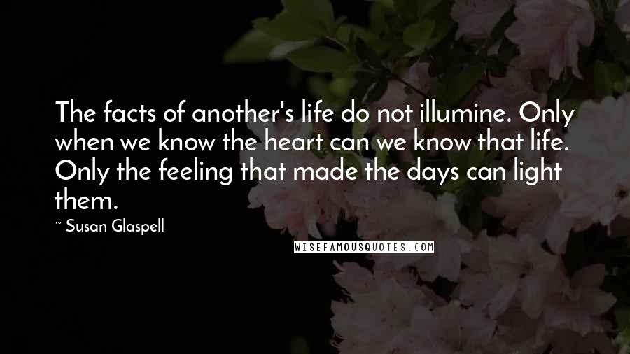 Susan Glaspell Quotes: The facts of another's life do not illumine. Only when we know the heart can we know that life. Only the feeling that made the days can light them.