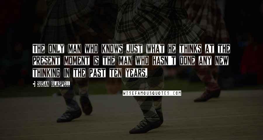 Susan Glaspell Quotes: The only man who knows just what he thinks at the present moment is the man who hasn't done any new thinking in the past ten years.