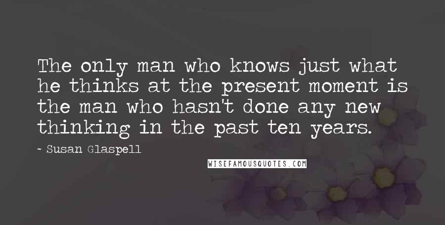 Susan Glaspell Quotes: The only man who knows just what he thinks at the present moment is the man who hasn't done any new thinking in the past ten years.