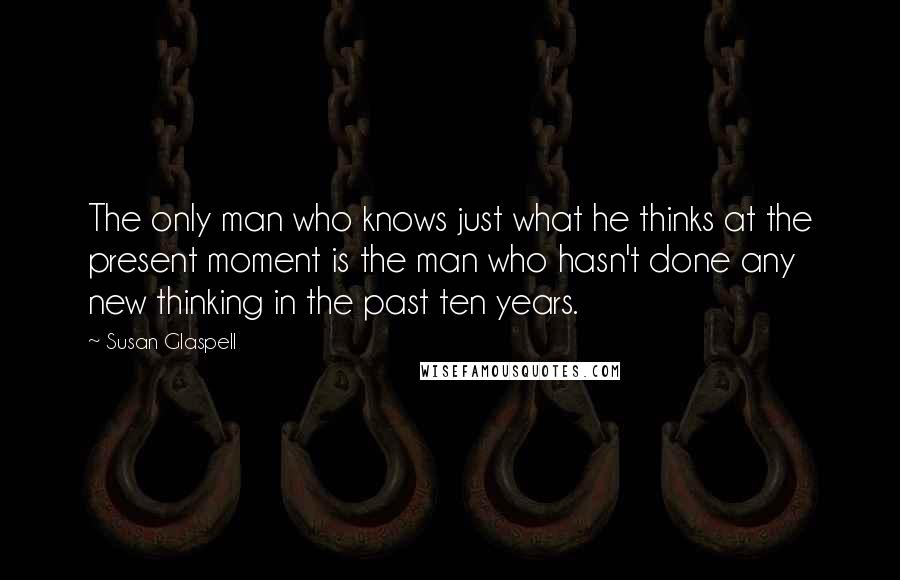 Susan Glaspell Quotes: The only man who knows just what he thinks at the present moment is the man who hasn't done any new thinking in the past ten years.
