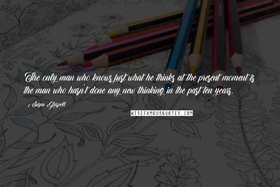 Susan Glaspell Quotes: The only man who knows just what he thinks at the present moment is the man who hasn't done any new thinking in the past ten years.