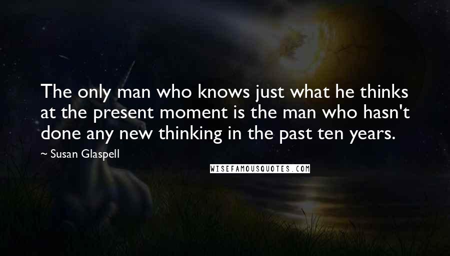 Susan Glaspell Quotes: The only man who knows just what he thinks at the present moment is the man who hasn't done any new thinking in the past ten years.