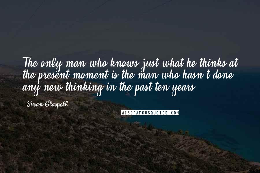 Susan Glaspell Quotes: The only man who knows just what he thinks at the present moment is the man who hasn't done any new thinking in the past ten years.