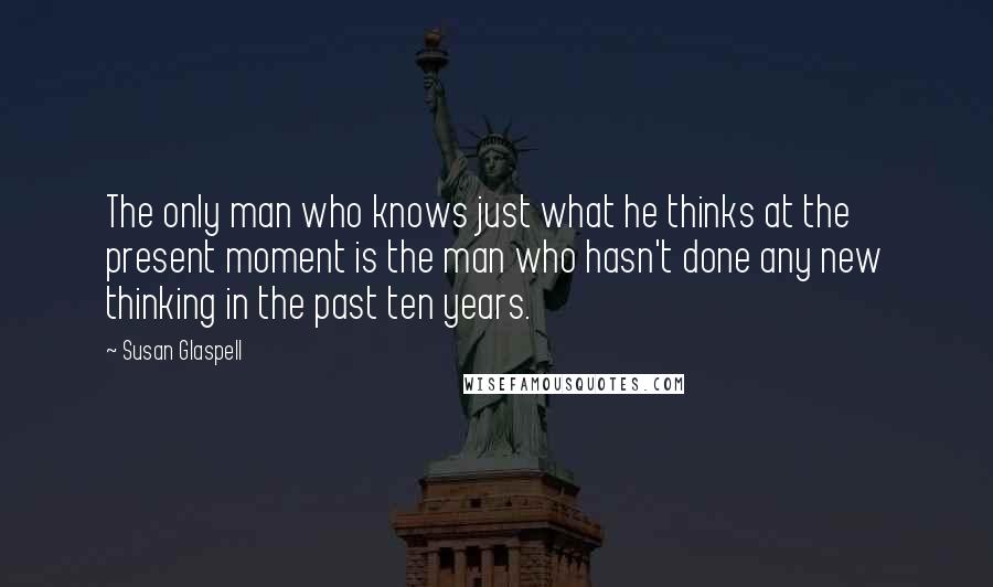 Susan Glaspell Quotes: The only man who knows just what he thinks at the present moment is the man who hasn't done any new thinking in the past ten years.