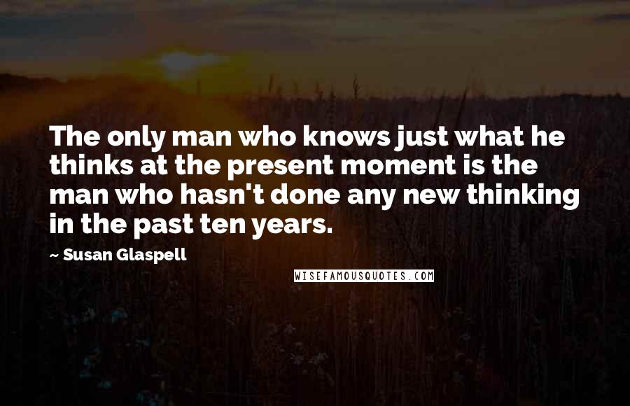 Susan Glaspell Quotes: The only man who knows just what he thinks at the present moment is the man who hasn't done any new thinking in the past ten years.