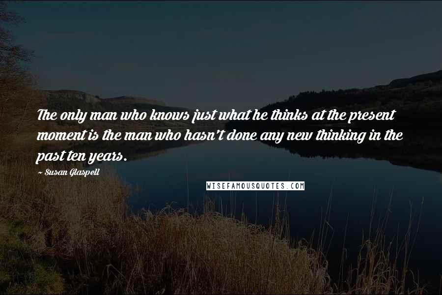 Susan Glaspell Quotes: The only man who knows just what he thinks at the present moment is the man who hasn't done any new thinking in the past ten years.