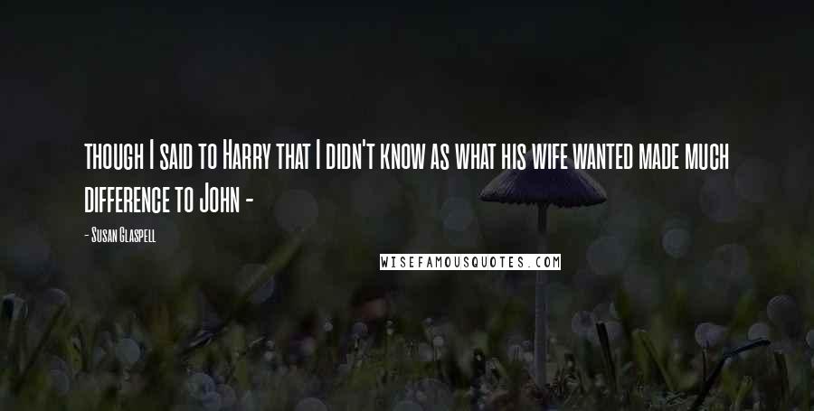 Susan Glaspell Quotes: though I said to Harry that I didn't know as what his wife wanted made much difference to John - 