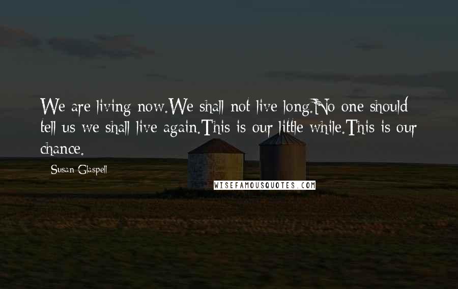 Susan Glaspell Quotes: We are living now.We shall not live long.No one should tell us we shall live again.This is our little while.This is our chance.