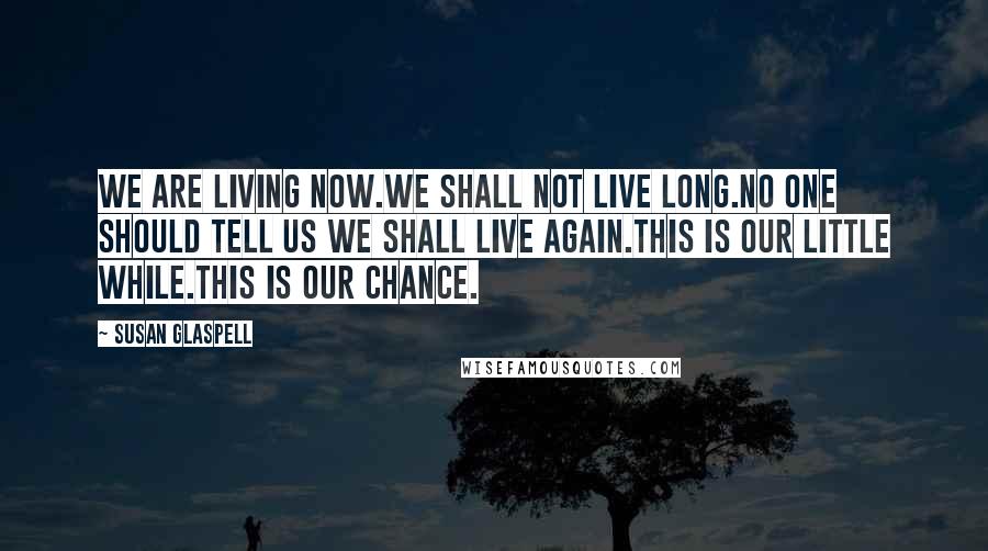 Susan Glaspell Quotes: We are living now.We shall not live long.No one should tell us we shall live again.This is our little while.This is our chance.