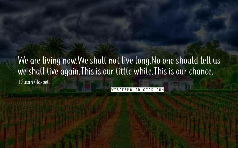 Susan Glaspell Quotes: We are living now.We shall not live long.No one should tell us we shall live again.This is our little while.This is our chance.