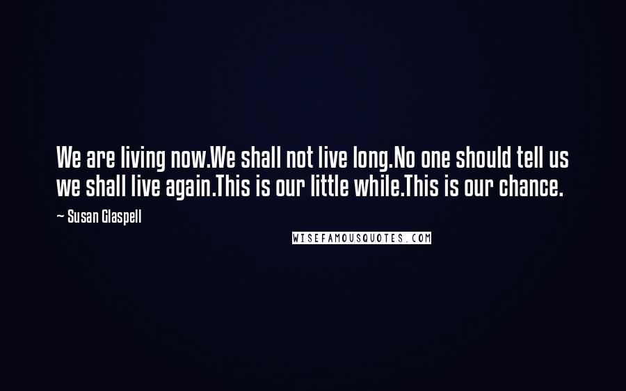 Susan Glaspell Quotes: We are living now.We shall not live long.No one should tell us we shall live again.This is our little while.This is our chance.