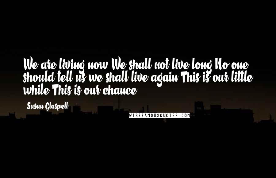 Susan Glaspell Quotes: We are living now.We shall not live long.No one should tell us we shall live again.This is our little while.This is our chance.