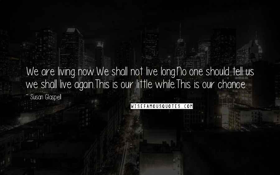 Susan Glaspell Quotes: We are living now.We shall not live long.No one should tell us we shall live again.This is our little while.This is our chance.