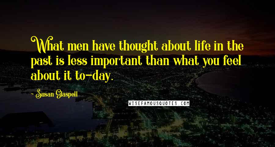 Susan Glaspell Quotes: What men have thought about life in the past is less important than what you feel about it to-day.