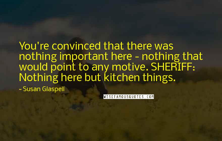 Susan Glaspell Quotes: You're convinced that there was nothing important here - nothing that would point to any motive. SHERIFF: Nothing here but kitchen things.