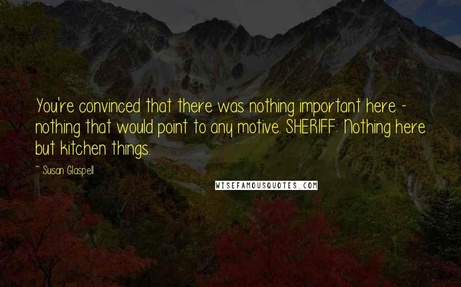 Susan Glaspell Quotes: You're convinced that there was nothing important here - nothing that would point to any motive. SHERIFF: Nothing here but kitchen things.