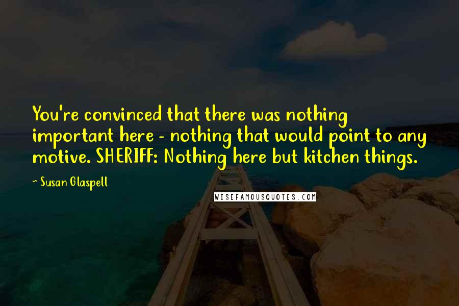 Susan Glaspell Quotes: You're convinced that there was nothing important here - nothing that would point to any motive. SHERIFF: Nothing here but kitchen things.