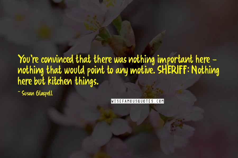Susan Glaspell Quotes: You're convinced that there was nothing important here - nothing that would point to any motive. SHERIFF: Nothing here but kitchen things.