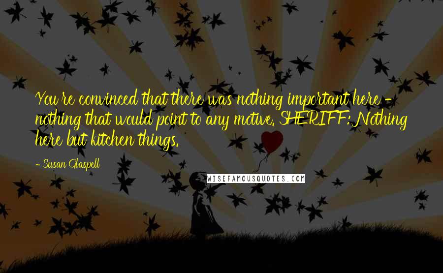 Susan Glaspell Quotes: You're convinced that there was nothing important here - nothing that would point to any motive. SHERIFF: Nothing here but kitchen things.