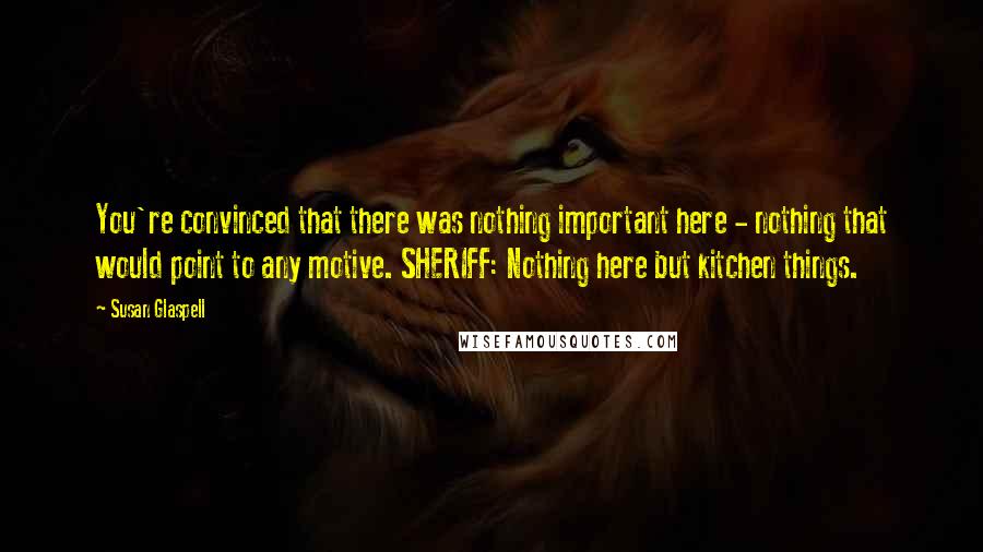 Susan Glaspell Quotes: You're convinced that there was nothing important here - nothing that would point to any motive. SHERIFF: Nothing here but kitchen things.