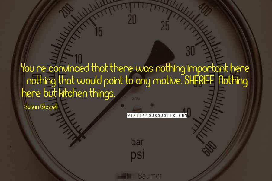 Susan Glaspell Quotes: You're convinced that there was nothing important here - nothing that would point to any motive. SHERIFF: Nothing here but kitchen things.