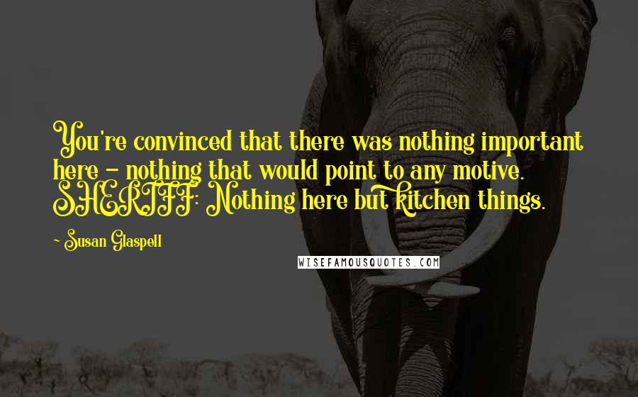 Susan Glaspell Quotes: You're convinced that there was nothing important here - nothing that would point to any motive. SHERIFF: Nothing here but kitchen things.