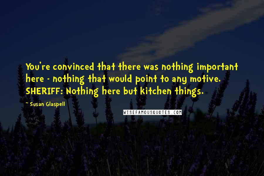 Susan Glaspell Quotes: You're convinced that there was nothing important here - nothing that would point to any motive. SHERIFF: Nothing here but kitchen things.