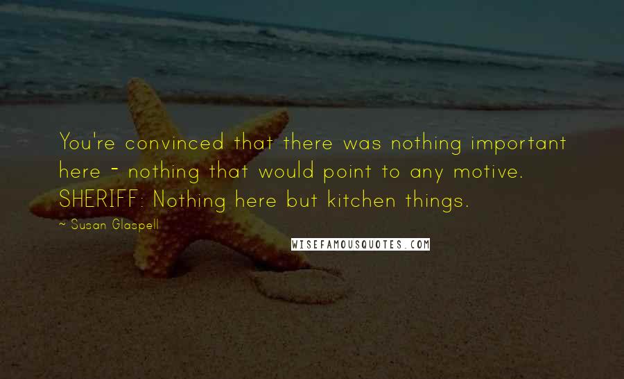 Susan Glaspell Quotes: You're convinced that there was nothing important here - nothing that would point to any motive. SHERIFF: Nothing here but kitchen things.