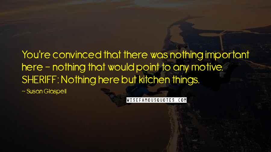 Susan Glaspell Quotes: You're convinced that there was nothing important here - nothing that would point to any motive. SHERIFF: Nothing here but kitchen things.