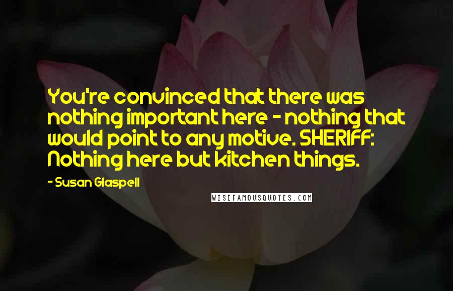 Susan Glaspell Quotes: You're convinced that there was nothing important here - nothing that would point to any motive. SHERIFF: Nothing here but kitchen things.