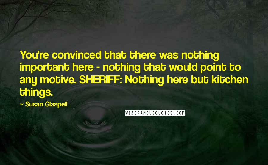 Susan Glaspell Quotes: You're convinced that there was nothing important here - nothing that would point to any motive. SHERIFF: Nothing here but kitchen things.