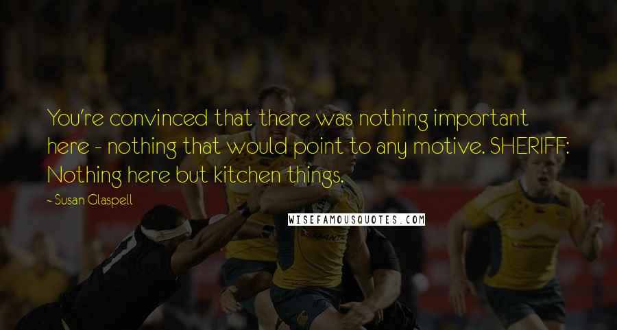 Susan Glaspell Quotes: You're convinced that there was nothing important here - nothing that would point to any motive. SHERIFF: Nothing here but kitchen things.
