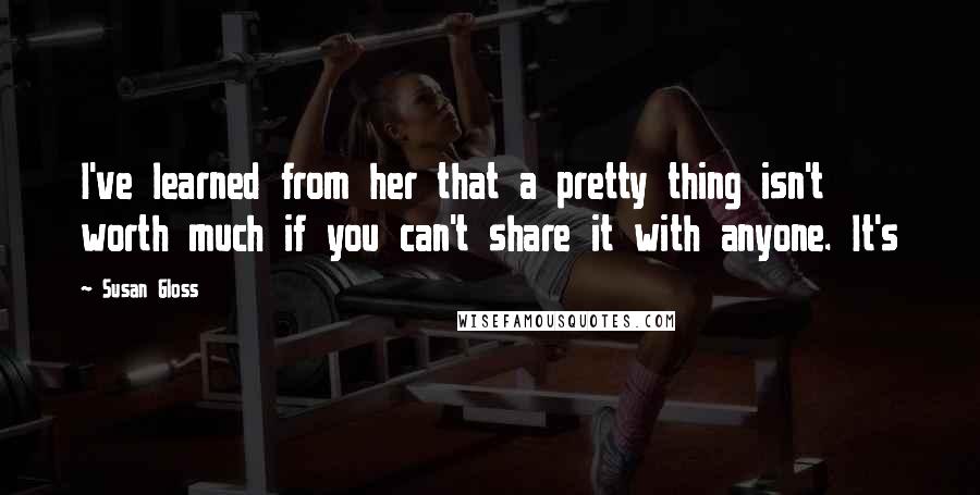 Susan Gloss Quotes: I've learned from her that a pretty thing isn't worth much if you can't share it with anyone. It's