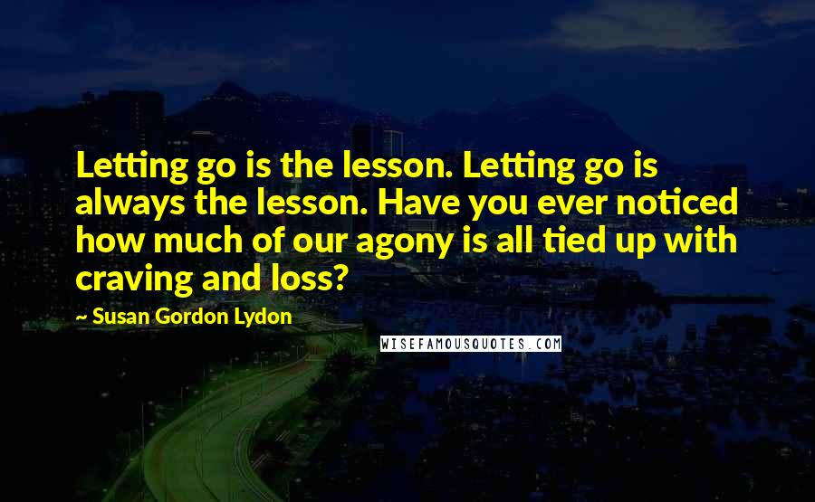 Susan Gordon Lydon Quotes: Letting go is the lesson. Letting go is always the lesson. Have you ever noticed how much of our agony is all tied up with craving and loss?