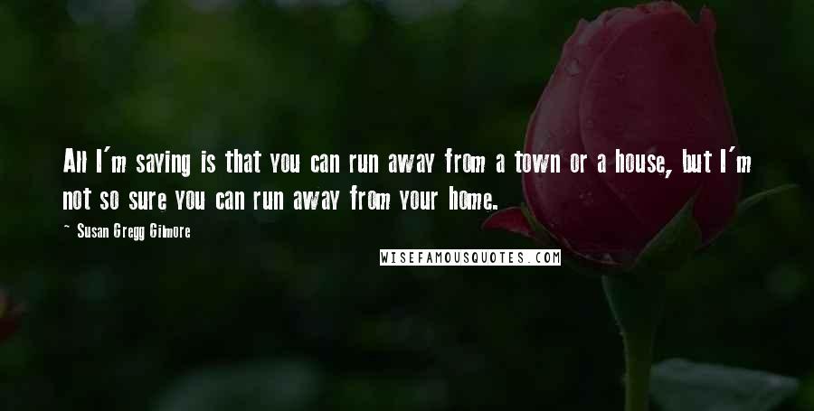 Susan Gregg Gilmore Quotes: All I'm saying is that you can run away from a town or a house, but I'm not so sure you can run away from your home.