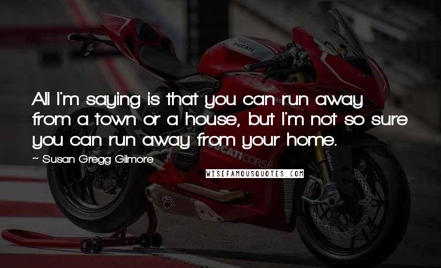 Susan Gregg Gilmore Quotes: All I'm saying is that you can run away from a town or a house, but I'm not so sure you can run away from your home.