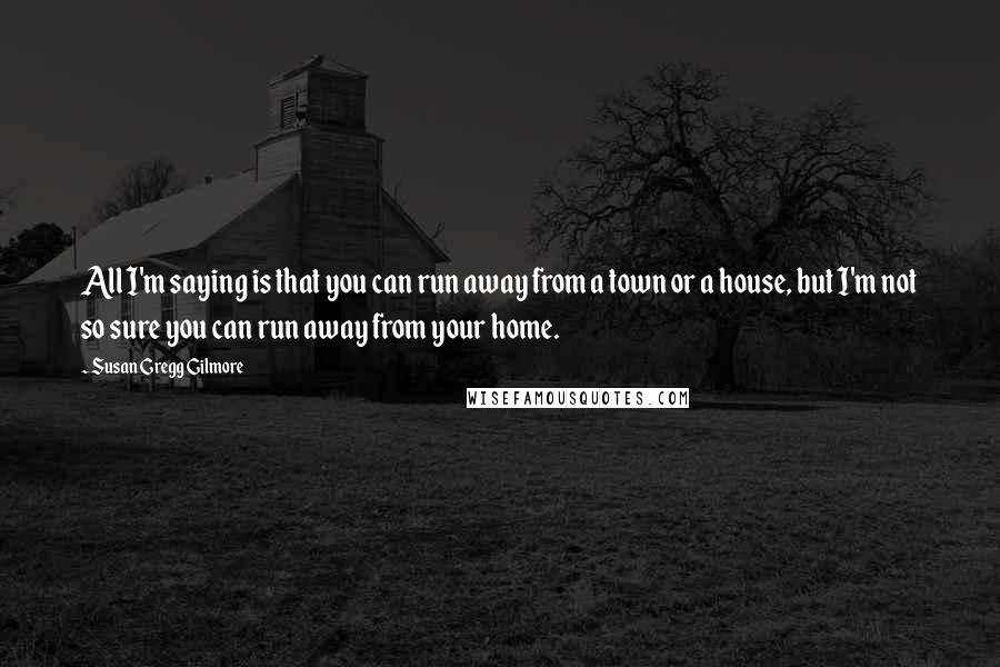 Susan Gregg Gilmore Quotes: All I'm saying is that you can run away from a town or a house, but I'm not so sure you can run away from your home.