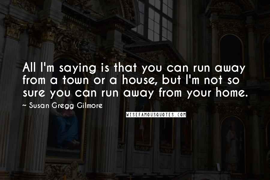 Susan Gregg Gilmore Quotes: All I'm saying is that you can run away from a town or a house, but I'm not so sure you can run away from your home.