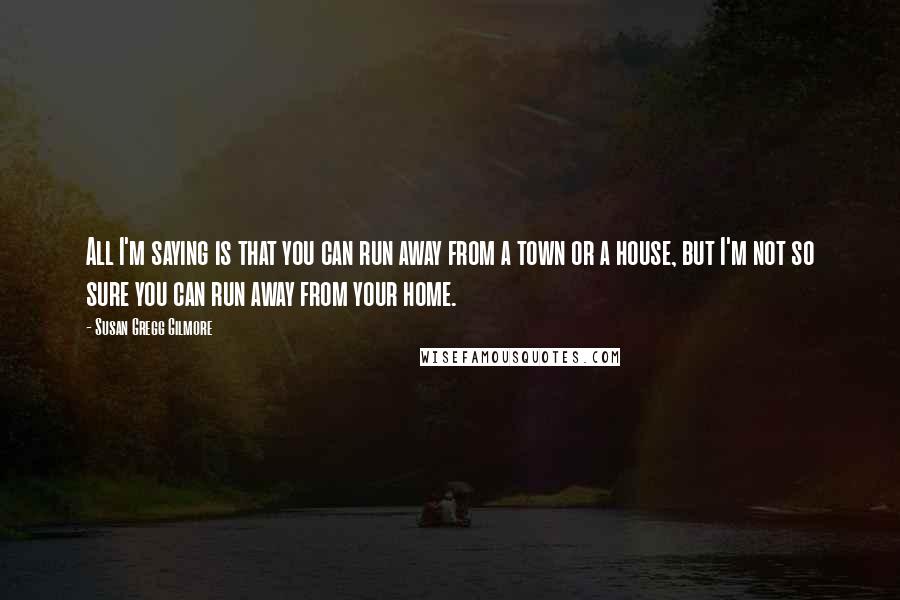 Susan Gregg Gilmore Quotes: All I'm saying is that you can run away from a town or a house, but I'm not so sure you can run away from your home.
