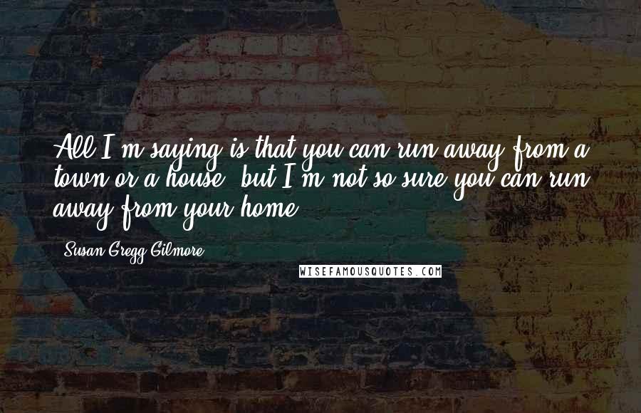 Susan Gregg Gilmore Quotes: All I'm saying is that you can run away from a town or a house, but I'm not so sure you can run away from your home.