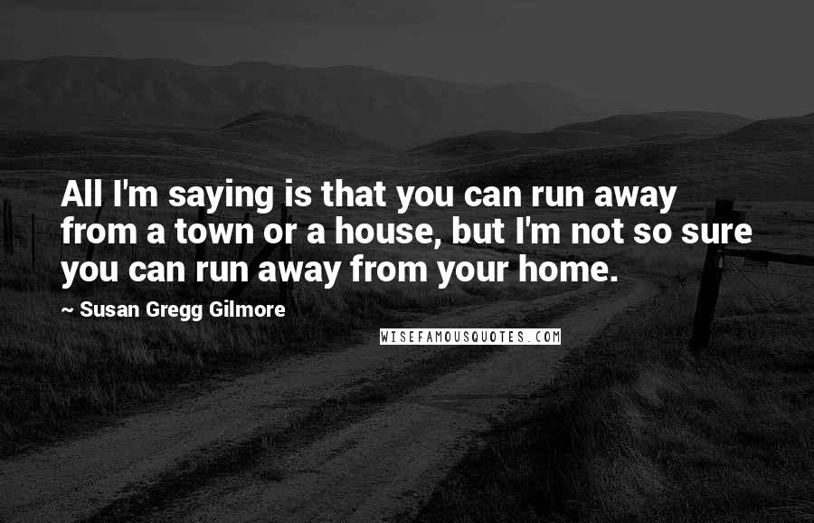 Susan Gregg Gilmore Quotes: All I'm saying is that you can run away from a town or a house, but I'm not so sure you can run away from your home.