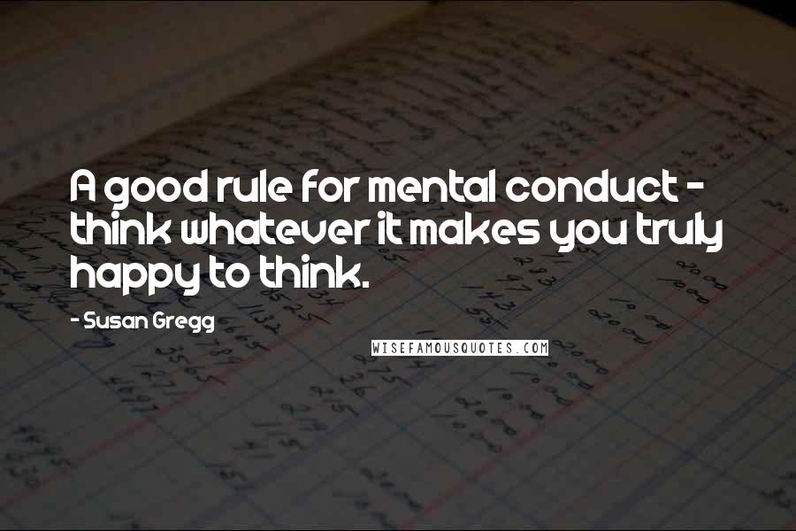 Susan Gregg Quotes: A good rule for mental conduct - think whatever it makes you truly happy to think.