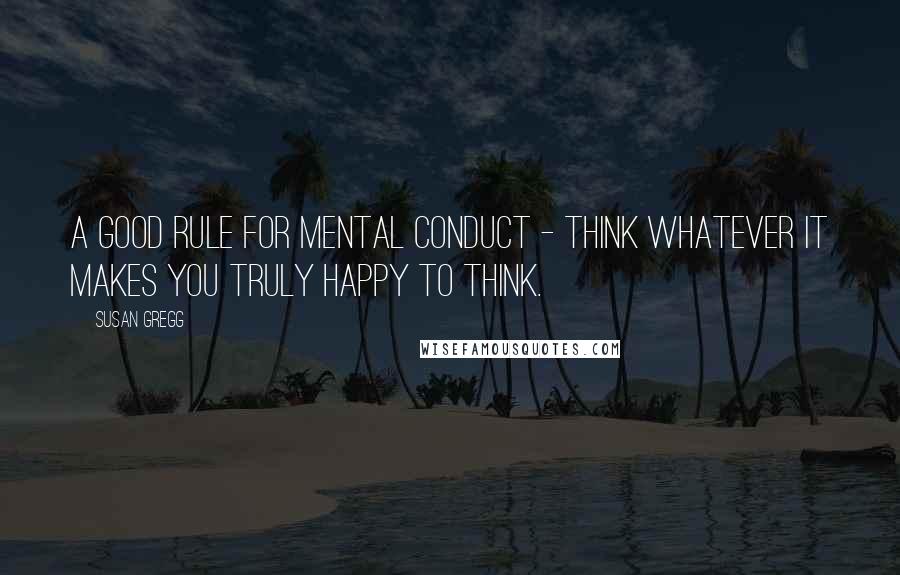 Susan Gregg Quotes: A good rule for mental conduct - think whatever it makes you truly happy to think.