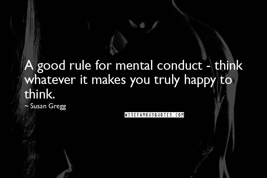 Susan Gregg Quotes: A good rule for mental conduct - think whatever it makes you truly happy to think.