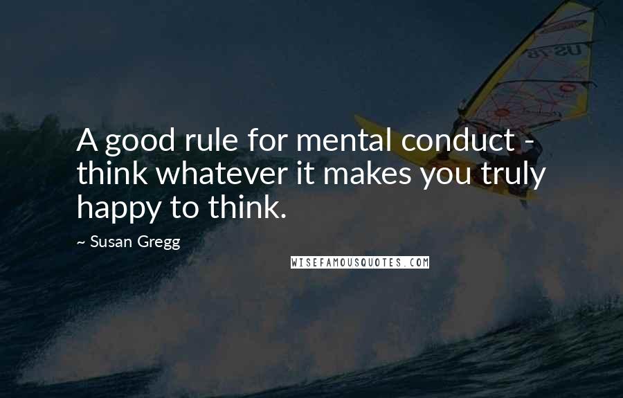 Susan Gregg Quotes: A good rule for mental conduct - think whatever it makes you truly happy to think.