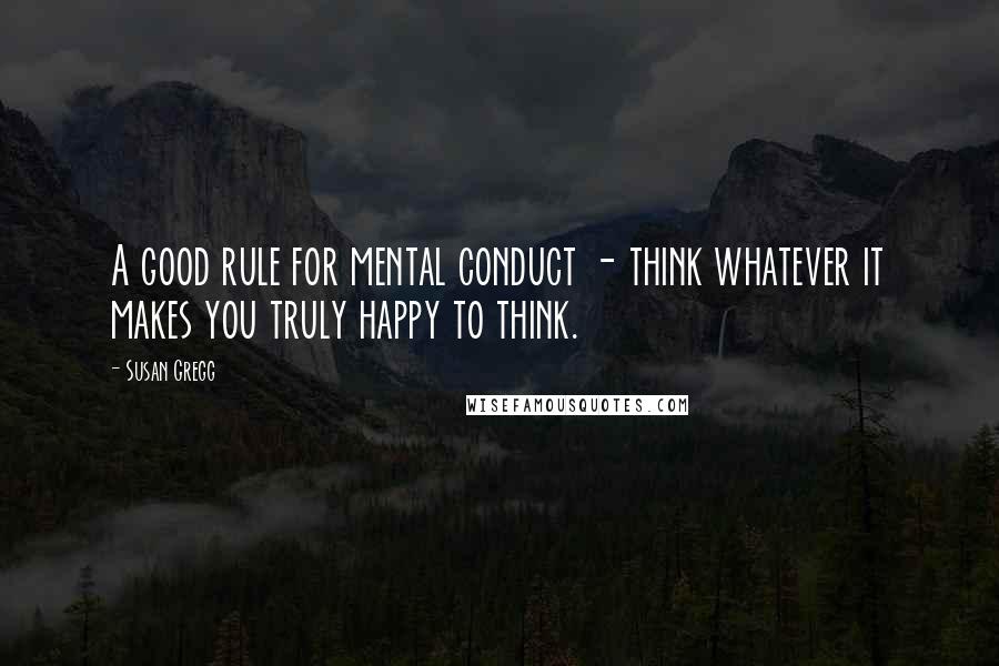 Susan Gregg Quotes: A good rule for mental conduct - think whatever it makes you truly happy to think.