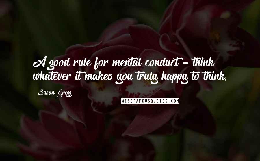 Susan Gregg Quotes: A good rule for mental conduct - think whatever it makes you truly happy to think.