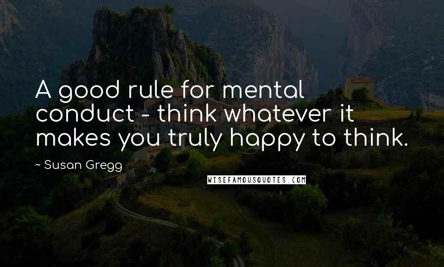 Susan Gregg Quotes: A good rule for mental conduct - think whatever it makes you truly happy to think.